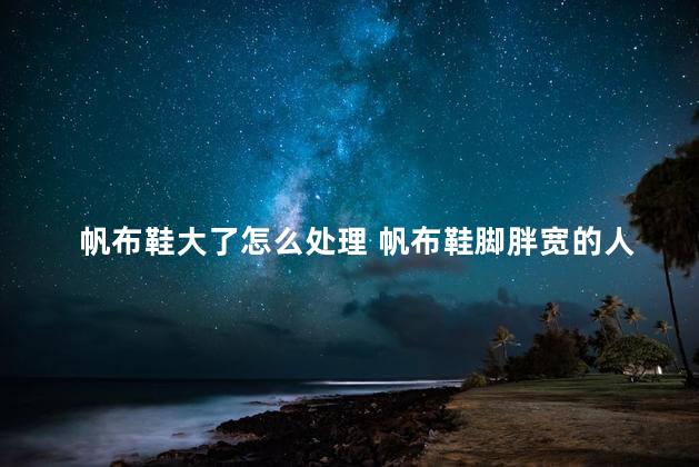 帆布鞋大了怎么处理 帆布鞋脚胖宽的人可以穿吗的人